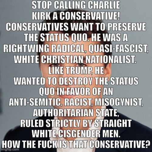 Charlie Kirk | STOP CALLING CHARLIE KIRK A CONSERVATIVE! CONSERVATIVES WANT TO PRESERVE THE STATUS QUO. HE WAS A RIGHTWING RADICAL, QUASI-FASCIST, WHITE CHRISTIAN NATIONALIST. LIKE TRUMP, HE WANTED TO DESTROY THE STATUS QUO IN FAVOR OF AN ANTI-SEMITIC, RACIST, MISOGYNIST, AUTHORITARIAN STATE, RULED STRICTLY BY STRAIGHT WHITE CISGENDER MEN. HOW THE FUCK IS THAT CONSERVATIVE? | image tagged in charlie kirk | made w/ Imgflip meme maker