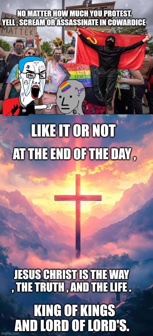Liberal cowards meme | NO MATTER HOW MUCH YOU PROTEST. YELL , SCREAM OR ASSASSINATE IN COWARDICE; LIKE IT OR NOT; AT THE END OF THE DAY , JESUS CHRIST IS THE WAY , THE TRUTH , AND THE LIFE . KING OF KINGS AND LORD OF LORD'S. | image tagged in jesus christ | made w/ Imgflip meme maker