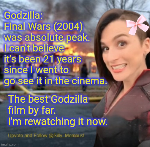 I stand by my opinion that Final Wars is the best Godzilla movie ever. | Godzilla: Final Wars (2004) was absolute peak. I can't believe it's been 21 years since I went to go see it in the cinema. The best Godzilla film by far. I'm rewatching it now. | image tagged in disaster girl memeus edition template,godzilla | made w/ Imgflip meme maker