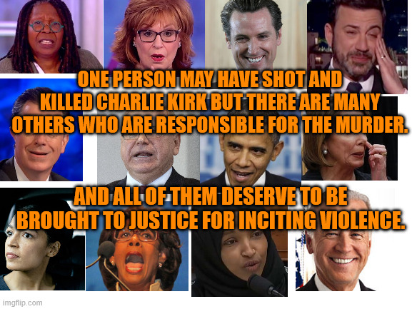 Those really responsible for the death of Charlie Kirk. | ONE PERSON MAY HAVE SHOT AND KILLED CHARLIE KIRK BUT THERE ARE MANY OTHERS WHO ARE RESPONSIBLE FOR THE MURDER. AND ALL OF THEM DESERVE TO BE BROUGHT TO JUSTICE FOR INCITING VIOLENCE. | image tagged in blank,aoc,obama,biden,maxine waters | made w/ Imgflip meme maker