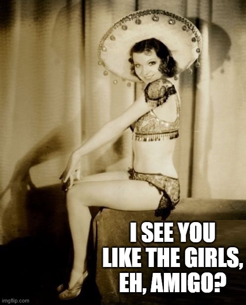 Finally... Sombreros are back in Style! | I SEE YOU LIKE THE GIRLS,
EH, AMIGO? | image tagged in vince vance,vintage picture,pretty girl,mexican,sombrero,funny memes | made w/ Imgflip meme maker