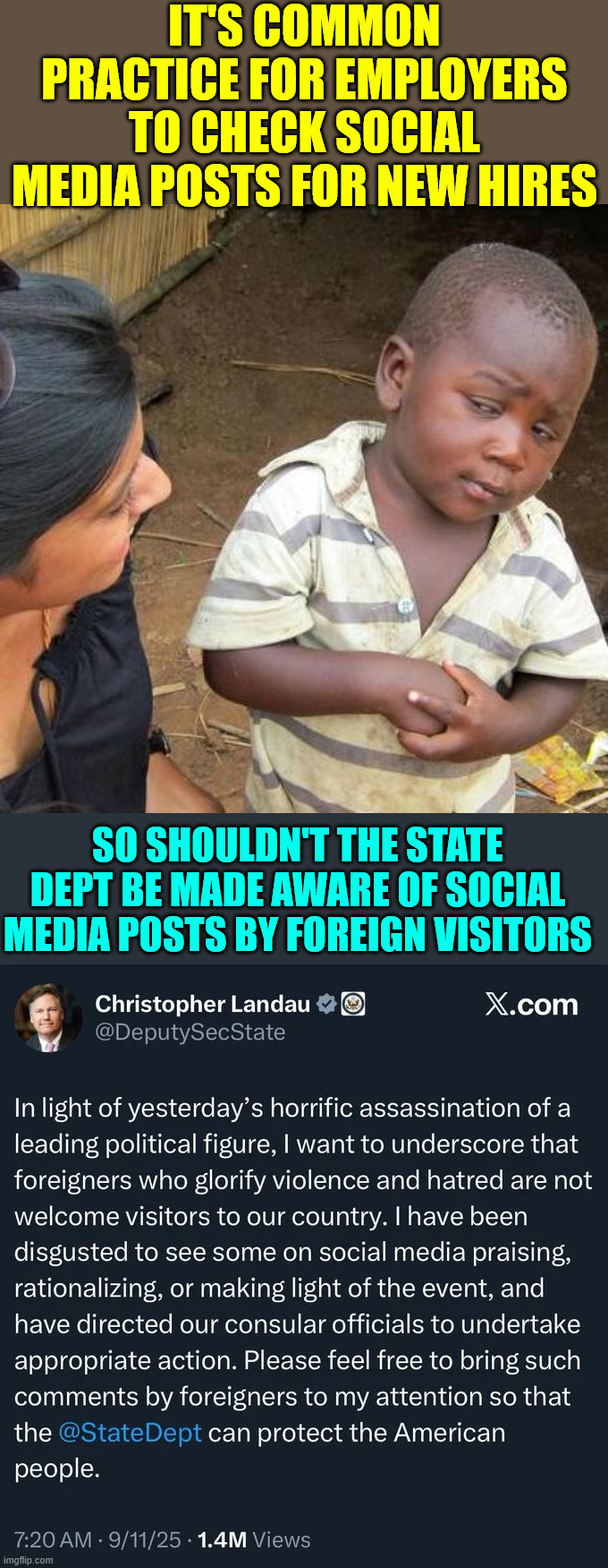 See something say something | IT'S COMMON PRACTICE FOR EMPLOYERS TO CHECK SOCIAL MEDIA POSTS FOR NEW HIRES; SO SHOULDN'T THE STATE DEPT BE MADE AWARE OF SOCIAL MEDIA POSTS BY FOREIGN VISITORS | image tagged in memes,third world skeptical kid,see something say something | made w/ Imgflip meme maker
