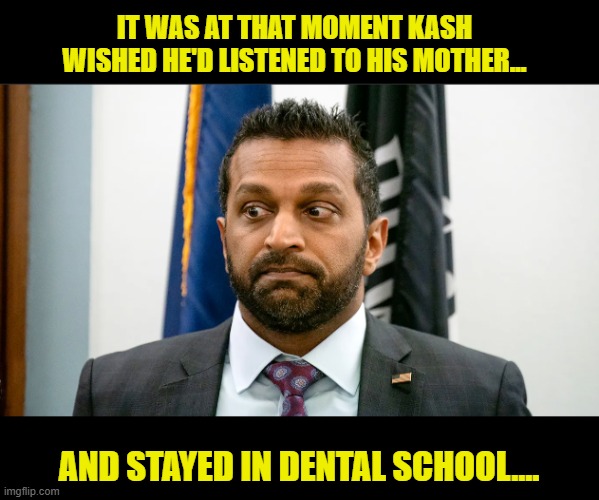 A confident  Kash Patel takes credit for catching a killer....Sort of... | IT WAS AT THAT MOMENT KASH WISHED HE'D LISTENED TO HIS MOTHER... AND STAYED IN DENTAL SCHOOL.... | image tagged in impeach trump,government corruption,fbi,clown car republicans | made w/ Imgflip meme maker