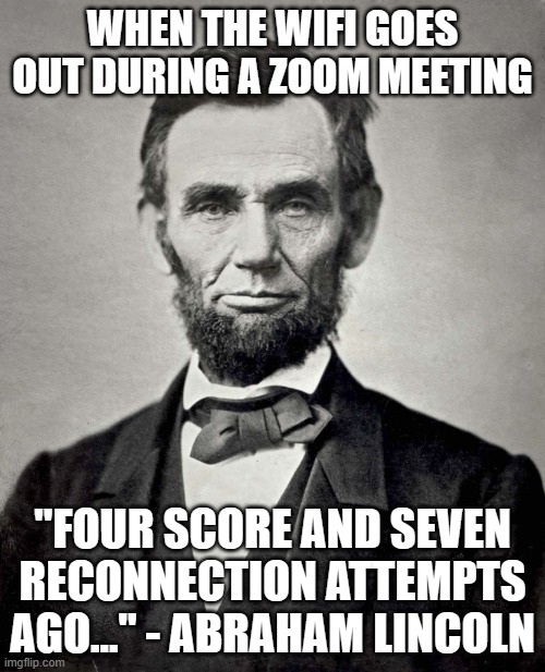WHEN THE WIFI GOES OUT DURING A ZOOM MEETING; "FOUR SCORE AND SEVEN RECONNECTION ATTEMPTS AGO..." - ABRAHAM LINCOLN | WHEN THE WIFI GOES OUT DURING A ZOOM MEETING; "FOUR SCORE AND SEVEN RECONNECTION ATTEMPTS AGO..." - ABRAHAM LINCOLN | image tagged in abraham lincoln,zoom,civil war,american civil war,wifi drops,wifi | made w/ Imgflip meme maker