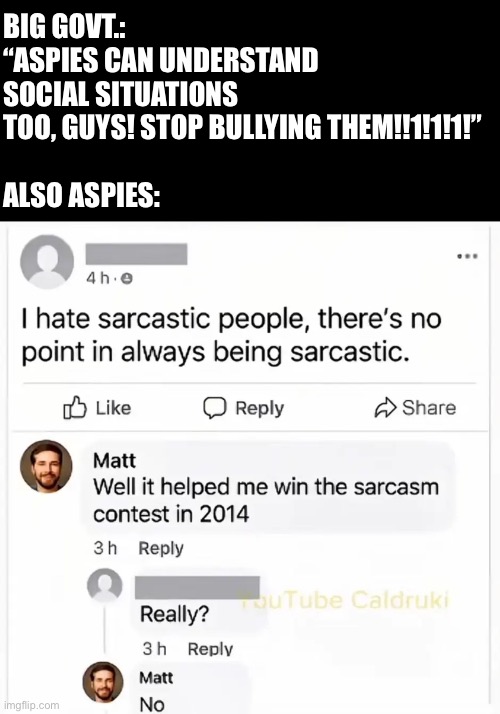 Remember: Mental illness is cringe | BIG GOVT.: “ASPIES CAN UNDERSTAND SOCIAL SITUATIONS TOO, GUYS! STOP BULLYING THEM!!1!1!1!”
 
ALSO ASPIES: | image tagged in mental,mental illness,aspie,funny,sarcasm,facebook | made w/ Imgflip meme maker