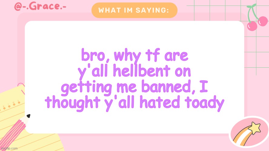 Grace's Littlespace Template | bro, why tf are y'all hellbent on getting me banned, I thought y'all hated toady | image tagged in grace's littlespace template | made w/ Imgflip meme maker