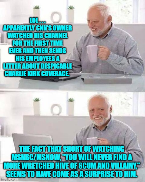 Talk about a hands-off type owner! | LOL . . . APPARENTLY CNN'S OWNER WATCHED HIS CHANNEL FOR THE FIRST TIME EVER AND THEN SENDS HIS EMPLOYEES A LETTER ABOUT DESPICABLE CHARLIE KIRK COVERAGE. THE FACT THAT SHORT OF WATCHING MSNBC/MSNOW, "YOU WILL NEVER FIND A MORE WRETCHED HIVE OF SCUM AND VILLAINY," SEEMS TO HAVE COME AS A SURPRISE TO HIM. | image tagged in hide the pain harold | made w/ Imgflip meme maker