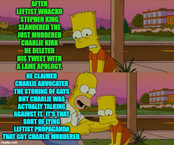 The Left ginned up hate against Charlie and are shocked a leftist radicalized man murdered him. | AFTER LEFTIST WHACKO STEPHEN KING SLANDERED THE JUST MURDERED CHARLIE KIRK HE DELETED HIS TWEET WITH A LAME APOLOGY. HE CLAIMED CHARLIE ADVOCATED THE STONING OF GAYS BUT CHARLIE WAS ACTUALLY TALKING AGAINST IT.  IT'S THAT SORT OF LYING LEFTIST PROPAGANDA THAT GOT CHARLIE MURDERED. | image tagged in homer and bart worst day so far | made w/ Imgflip meme maker