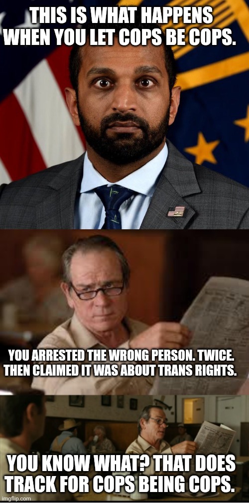 THIS IS WHAT HAPPENS WHEN YOU LET COPS BE COPS. YOU ARRESTED THE WRONG PERSON. TWICE. THEN CLAIMED IT WAS ABOUT TRANS RIGHTS. YOU KNOW WHAT? THAT DOES TRACK FOR COPS BEING COPS. | image tagged in kash patel fbi director,tommy explains | made w/ Imgflip meme maker