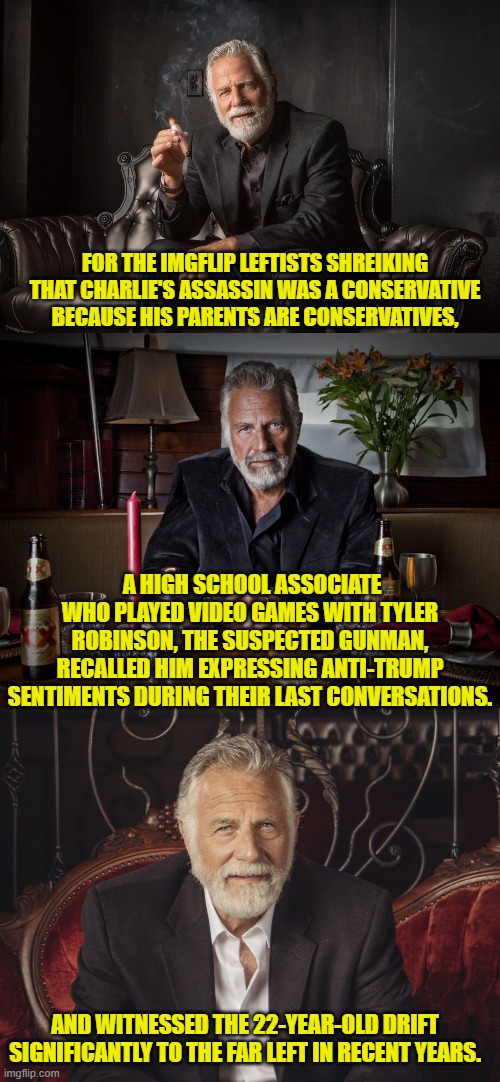 He was radicalized at the university by leftists. | FOR THE IMGFLIP LEFTISTS SHREIKING THAT CHARLIE'S ASSASSIN WAS A CONSERVATIVE BECAUSE HIS PARENTS ARE CONSERVATIVES, A HIGH SCHOOL ASSOCIATE WHO PLAYED VIDEO GAMES WITH TYLER ROBINSON, THE SUSPECTED GUNMAN, RECALLED HIM EXPRESSING ANTI-TRUMP SENTIMENTS DURING THEIR LAST CONVERSATIONS. AND WITNESSED THE 22-YEAR-OLD DRIFT SIGNIFICANTLY TO THE FAR LEFT IN RECENT YEARS. | made w/ Imgflip meme maker