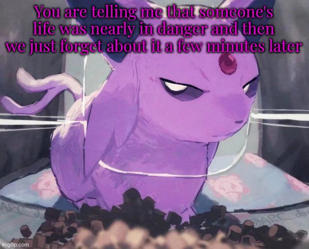 . | You are telling me that someone's life was nearly in danger and then we just forget about it a few minutes later | image tagged in espeon | made w/ Imgflip meme maker