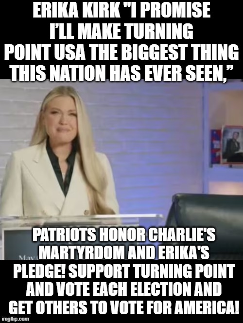 Patriots honor Charlie Kirk! | ERIKA KIRK "I PROMISE I’LL MAKE TURNING POINT USA THE BIGGEST THING THIS NATION HAS EVER SEEN,”; PATRIOTS HONOR CHARLIE'S MARTYRDOM AND ERIKA'S PLEDGE! SUPPORT TURNING POINT AND VOTE EACH ELECTION AND GET OTHERS TO VOTE FOR AMERICA! | image tagged in honor | made w/ Imgflip meme maker