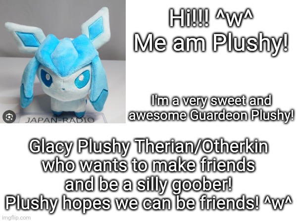 Plushy's introduction! | Hi!!! ^w^
Me am Plushy! I'm a very sweet and awesome Guardeon Plushy! Glacy Plushy Therian/Otherkin who wants to make friends and be a silly goober! Plushy hopes we can be friends! ^w^ | made w/ Imgflip meme maker