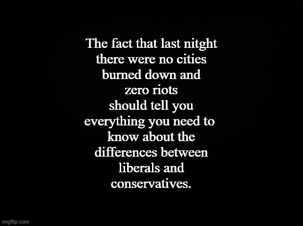 Liberals and Conservatives | The fact that last nitght
there were no cities
burned down and
zero riots
should tell you
everything you need to 
know about the
differences between
liberals and
conservatives. | image tagged in black background,difference | made w/ Imgflip meme maker