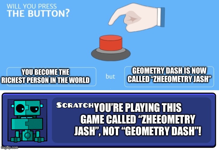 GEOMETRY DASH IS NOW CALLED “ZHEEOMETRY JASH”; YOU BECOME THE RICHEST PERSON IN THE WORLD; YOU’RE PLAYING THIS GAME CALLED “ZHEEOMETRY JASH”, NOT “GEOMETRY DASH”! | image tagged in will you press the button,geometry dash textbox | made w/ Imgflip meme maker
