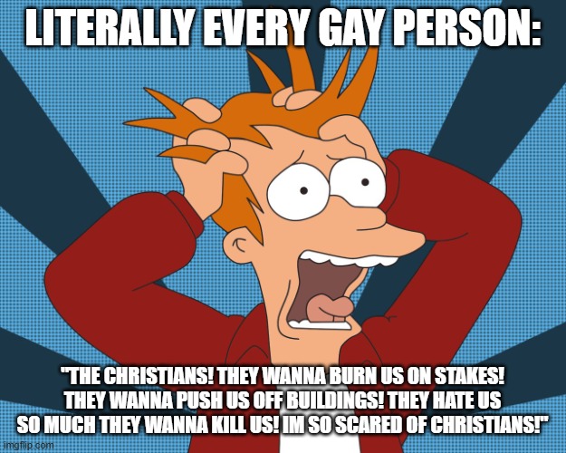 Meanwhile Muslims: | LITERALLY EVERY GAY PERSON:; "THE CHRISTIANS! THEY WANNA BURN US ON STAKES! THEY WANNA PUSH US OFF BUILDINGS! THEY HATE US SO MUCH THEY WANNA KILL US! IM SO SCARED OF CHRISTIANS!" | image tagged in futurama fry screaming | made w/ Imgflip meme maker