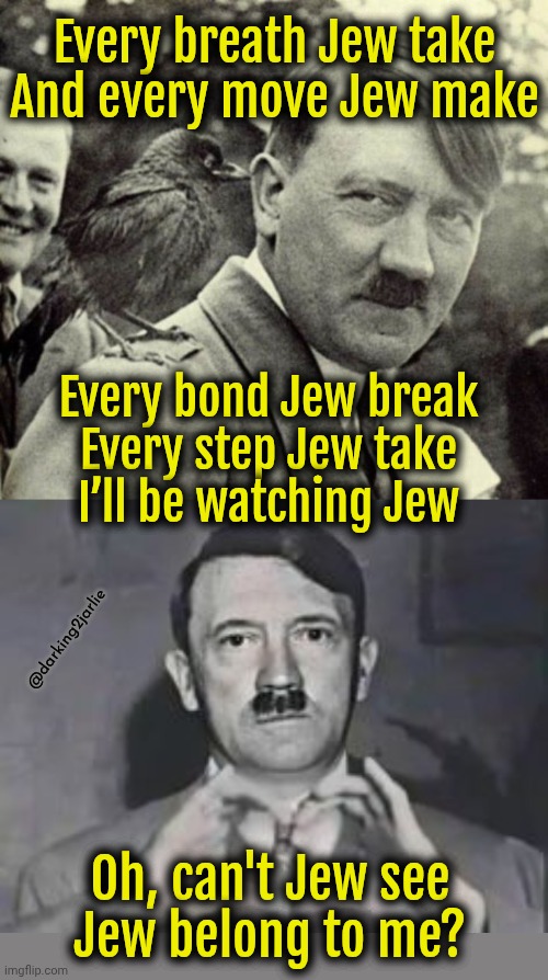 The Police - Every Breath You Take Ft. Der Führer | Every breath Jew take
And every move Jew make; Every bond Jew break
Every step Jew take
I’ll be watching Jew; @darking2jarlie; Oh, can't Jew see
Jew belong to me? | image tagged in a little bird told hitler,hitler heart,hitler,adolf hitler,jews | made w/ Imgflip meme maker