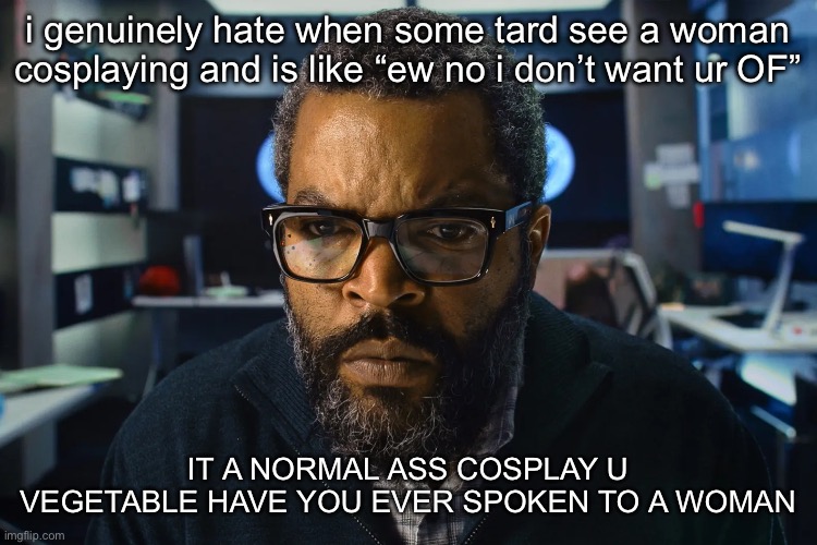 ice cube | i genuinely hate when some tard see a woman cosplaying and is like “ew no i don’t want ur OF”; IT A NORMAL ASS COSPLAY U VEGETABLE HAVE YOU EVER SPOKEN TO A WOMAN | image tagged in ice cube | made w/ Imgflip meme maker