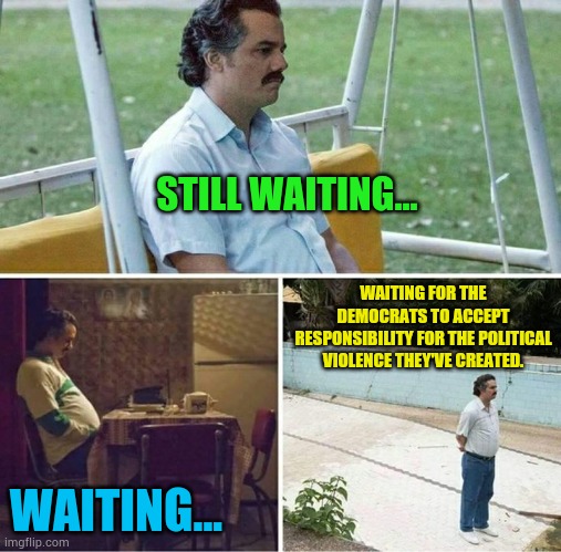 Waiting For The Democrats To Accept Responsibility For The Political Violence They've Created | STILL WAITING... WAITING FOR THE DEMOCRATS TO ACCEPT RESPONSIBILITY FOR THE POLITICAL VIOLENCE THEY'VE CREATED. WAITING... | image tagged in forever alone,democrats,responsibility,violence,politics,memes | made w/ Imgflip meme maker