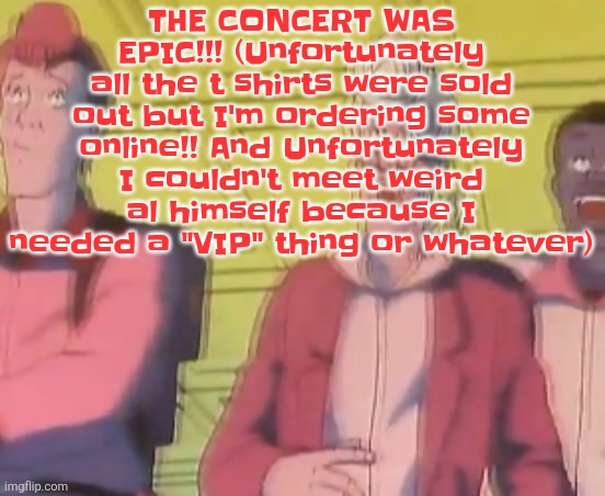 However i can happily say i have been within less than a 20 meter radius of weird al | THE CONCERT WAS EPIC!!! (Unfortunately all the t shirts were sold out but I'm ordering some online!! And Unfortunately I couldn't meet weird al himself because I needed a "VIP" thing or whatever) | image tagged in yo chat are we cooked fr | made w/ Imgflip meme maker