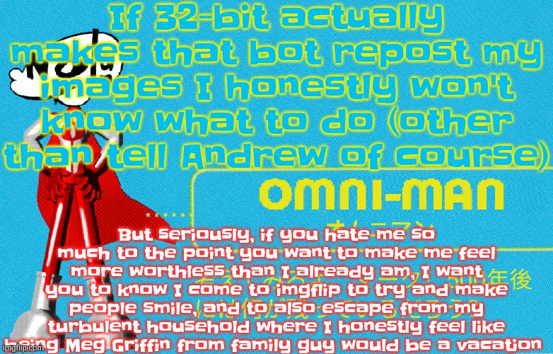 what | If 32-bit actually makes that bot repost my images I honestly won't know what to do (other than tell Andrew of course); But seriously, if you hate me so much to the point you want to make me feel more worthless than I already am, I want you to know I come to imgflip to try and make people smile, and to also escape from my turbulent household where I honestly feel like being Meg Griffin from family guy would be a vacation | image tagged in what | made w/ Imgflip meme maker