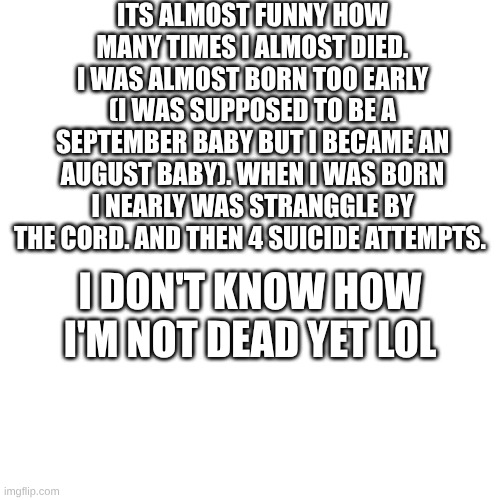 its crazy | ITS ALMOST FUNNY HOW MANY TIMES I ALMOST DIED. I WAS ALMOST BORN TOO EARLY (I WAS SUPPOSED TO BE A SEPTEMBER BABY BUT I BECAME AN AUGUST BABY). WHEN I WAS BORN I NEARLY WAS STRANGGLE BY THE CORD. AND THEN 4 SUICIDE ATTEMPTS. I DON'T KNOW HOW I'M NOT DEAD YET LOL | made w/ Imgflip meme maker