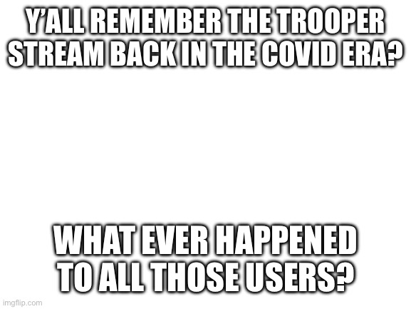 Blank White Template | Y’ALL REMEMBER THE TROOPER STREAM BACK IN THE COVID ERA? WHAT EVER HAPPENED TO ALL THOSE USERS? | image tagged in blank white template | made w/ Imgflip meme maker