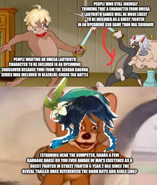 Tom and Jerry swordfight | PEOPLE WHO STILL JOKINGLY THINKING THAT A CHARACTER FROM OMEGA LABYRINTH GAMES WILL BE MORE LIKELY TO BE INCLUDED AS A GUEST FIGHTER IN AN UPCOMING SSB GAME THAN MAI SHIRANUI; PEOPLE WANTING AN OMEGA LABYRINTH CHARACTER TO BE INCLUDED IN AN UPCOMING CROSSOVER BECAUSE YUMI FROM THE SENRAN KAGURA SERIES WAS INCLUDED IN BLAZBLUE: CROSS TAG BATTLE; (STANDING NEAR THE DUMPSTER, GRABS A FEW GARBAGE BAGS) DO YOU EVEN AWARE OF MAI'S EXISTENCE AS A GUEST FIGHTER IN STREET FIGHTER 6 YEAR 2 DLC SINCE THE REVEAL TRAILER ONCE REFERENCED THE GOOD BOYS AND GIRLS LINE? | image tagged in tom and jerry swordfight,super smash bros,street fighter,omega labyrinth,blazblue,senran kagura | made w/ Imgflip meme maker