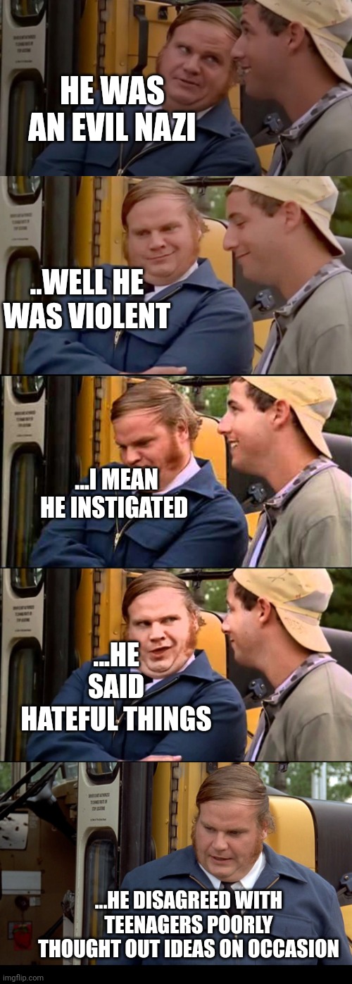 Adam sandler and chris farley bus convo | HE WAS AN EVIL NAZI; ..WELL HE WAS VIOLENT; ...I MEAN HE INSTIGATED; ...HE SAID HATEFUL THINGS; ...HE DISAGREED WITH TEENAGERS POORLY THOUGHT OUT IDEAS ON OCCASION | image tagged in adam sandler and chris farley bus convo | made w/ Imgflip meme maker