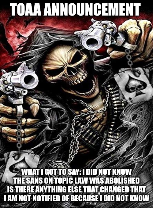 Badass skeleton with guns | TOAA ANNOUNCEMENT; WHAT I GOT TO SAY: I DID NOT KNOW THE SANS ON TOPIC LAW WAS ABOLISHED IS THERE ANYTHING ELSE THAT CHANGED THAT I AM NOT NOTIFIED OF BECAUSE I DID NOT KNOW | image tagged in badass skeleton with guns | made w/ Imgflip meme maker