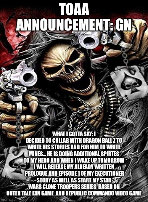 Badass skeleton with guns | TOAA ANNOUNCEMENT: GN; WHAT I GOTTA SAY: I DECIDED TO COLLAB WITH DRAGON BALL Z TO WRITE HIS STORIES AND FOR HIM TO WRITE MINES... HE IS DOING ADDITIONAL SPIRTES TO MY HERO AND WHEN I WAKE UP TOMORROW I WILL RELEASE MY ALREADY WRITTEN  PROLOGUE AND EPISODE 1 OF MY EXECUTIONER STORY AS WELL AS START MY STAR WARS CLONE TROOPERS SERIES  BASED ON OUTER TALE FAN GAME  AND REPUBLIC COMMANDO VIDEO GAME | image tagged in badass skeleton with guns | made w/ Imgflip meme maker