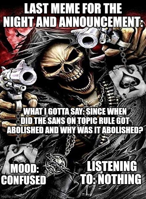 Badass skeleton with guns | LAST MEME FOR THE NIGHT AND ANNOUNCEMENT:; WHAT I GOTTA SAY: SINCE WHEN DID THE SANS ON TOPIC RULE GOT ABOLISHED AND WHY WAS IT ABOLISHED? MOOD: CONFUSED; LISTENING TO: NOTHING | image tagged in badass skeleton with guns | made w/ Imgflip meme maker