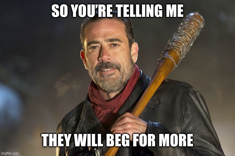 negan | SO YOU’RE TELLING ME THEY WILL BEG FOR MORE | image tagged in negan | made w/ Imgflip meme maker
