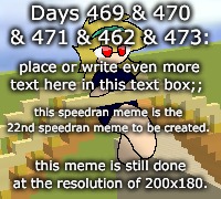 Days 469 & 470 & 471 & 472 & 473: a hastily done meme | Days 469 & 470 & 471 & 462 & 473:; place or write even more text here in this text box;;; this speedran meme is the 22nd speedran meme to be created. this meme is still done at the resolution of 200x180. | image tagged in nice,stuff,funny | made w/ Imgflip meme maker
