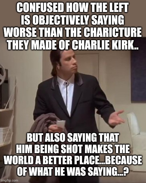 Is this a call to violence against yourselves? I'm confused | CONFUSED HOW THE LEFT IS OBJECTIVELY SAYING WORSE THAN THE CHARICTURE THEY MADE OF CHARLIE KIRK.. BUT ALSO SAYING THAT HIM BEING SHOT MAKES THE WORLD A BETTER PLACE...BECAUSE OF WHAT HE WAS SAYING...? | image tagged in confused travolta | made w/ Imgflip meme maker