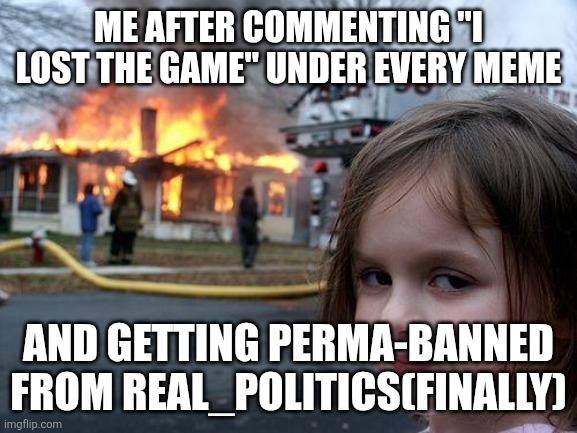 10/10 ragebait | ME AFTER COMMENTING "I LOST THE GAME" UNDER EVERY MEME; AND GETTING PERMA-BANNED FROM REAL_POLITICS(FINALLY) | image tagged in memes,disaster girl | made w/ Imgflip meme maker