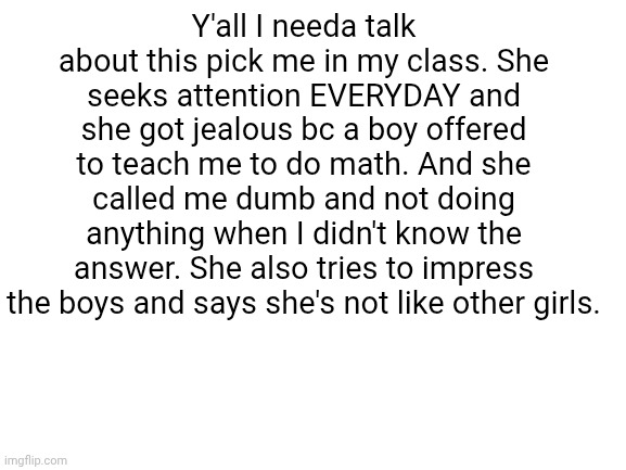 Blank White Template | Y'all I needa talk about this pick me in my class. She seeks attention EVERYDAY and she got jealous bc a boy offered to teach me to do math. And she called me dumb and not doing anything when I didn't know the answer. She also tries to impress the boys and says she's not like other girls. | image tagged in blank white template | made w/ Imgflip meme maker