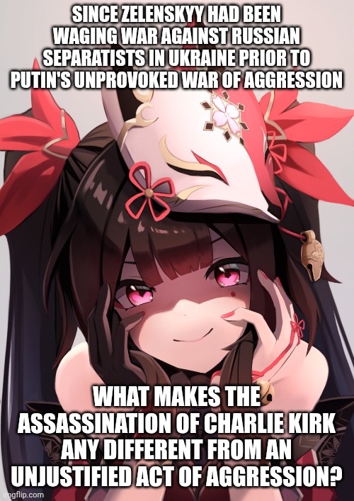 The anime girl raises an interesting quandary ? | SINCE ZELENSKYY HAD BEEN WAGING WAR AGAINST RUSSIAN SEPARATISTS IN UKRAINE PRIOR TO PUTIN'S UNPROVOKED WAR OF AGGRESSION; WHAT MAKES THE ASSASSINATION OF CHARLIE KIRK ANY DIFFERENT FROM AN UNJUSTIFIED ACT OF AGGRESSION? | image tagged in charlie kirk,ukraine,vladimir putin,double standards,leftists | made w/ Imgflip meme maker