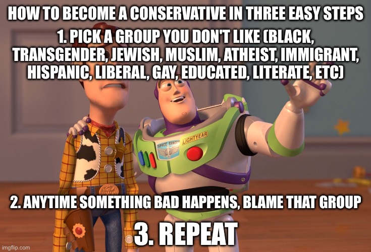 X, X Everywhere | HOW TO BECOME A CONSERVATIVE IN THREE EASY STEPS; 1. PICK A GROUP YOU DON'T LIKE (BLACK, TRANSGENDER, JEWISH, MUSLIM, ATHEIST, IMMIGRANT, HISPANIC, LIBERAL, GAY, EDUCATED, LITERATE, ETC); 2. ANYTIME SOMETHING BAD HAPPENS, BLAME THAT GROUP; 3. REPEAT | image tagged in memes,x x everywhere | made w/ Imgflip meme maker