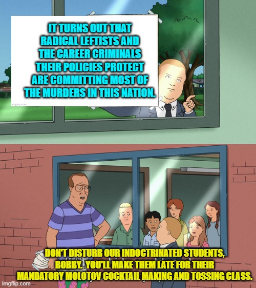Never interfere with traditional leftist educational programming. | IT TURNS OUT THAT RADICAL LEFTISTS AND THE CAREER CRIMINALS THEIR POLICIES PROTECT ARE COMMITTING MOST OF THE MURDERS IN THIS NATION. DON'T DISTURB OUR INDOCTRINATED STUDENTS, BOBBY.  YOU'LL MAKE THEM LATE FOR THEIR MANDATORY MOLOTOV COCKTAIL MAKING AND TOSSING CLASS. | image tagged in if those kids could read they'd be very upset | made w/ Imgflip meme maker