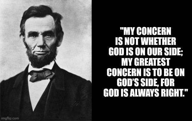 quotable abe lincoln | "MY CONCERN IS NOT WHETHER GOD IS ON OUR SIDE; MY GREATEST CONCERN IS TO BE ON GOD’S SIDE, FOR GOD IS ALWAYS RIGHT." | image tagged in quotable abe lincoln | made w/ Imgflip meme maker