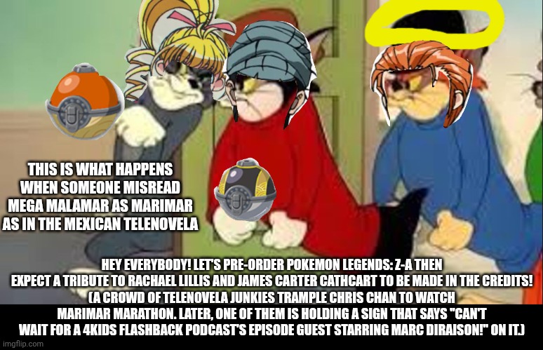 Tom and Jerry Goons | THIS IS WHAT HAPPENS WHEN SOMEONE MISREAD MEGA MALAMAR AS MARIMAR AS IN THE MEXICAN TELENOVELA; HEY EVERYBODY! LET'S PRE-ORDER POKEMON LEGENDS: Z-A THEN EXPECT A TRIBUTE TO RACHAEL LILLIS AND JAMES CARTER CATHCART TO BE MADE IN THE CREDITS!
(A CROWD OF TELENOVELA JUNKIES TRAMPLE CHRIS CHAN TO WATCH MARIMAR MARATHON. LATER, ONE OF THEM IS HOLDING A SIGN THAT SAYS "CAN'T WAIT FOR A 4KIDS FLASHBACK PODCAST'S EPISODE GUEST STARRING MARC DIRAISON!" ON IT.) | image tagged in tom and jerry goons,pokemon legends z-a,mondegreen,name soundalikes,tribute | made w/ Imgflip meme maker