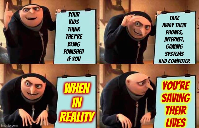 Bet You Can't Go An Entire Day Without Hooking Up One Way Or Another And I Bet You Can't See The Harm It's Causing | Your kids think they're being punished if you; take away their phones, internet, gaming systems and computer; You're
saving
their
lives; When in reality | image tagged in memes,gru's plan,addiction,internet addiction,social media addiction,wake up | made w/ Imgflip meme maker