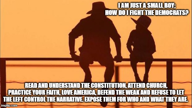 Cowboy wisdom, know who and what they are | I AM JUST A SMALL BOY; HOW DO I FIGHT THE DEMOCRATS? READ AND UNDERSTAND THE CONSTITUTION, ATTEND CHURCH, PRACTICE YOUR FAITH, LOVE AMERICA, DEFEND THE WEAK AND REFUSE TO LET THE LEFT CONTROL THE NARRATIVE. EXPOSE THEM FOR WHO AND WHAT THEY ARE. | image tagged in cowboy father and son,know them,democrats war on america,expose them,faithful,cowboy wisdom | made w/ Imgflip meme maker