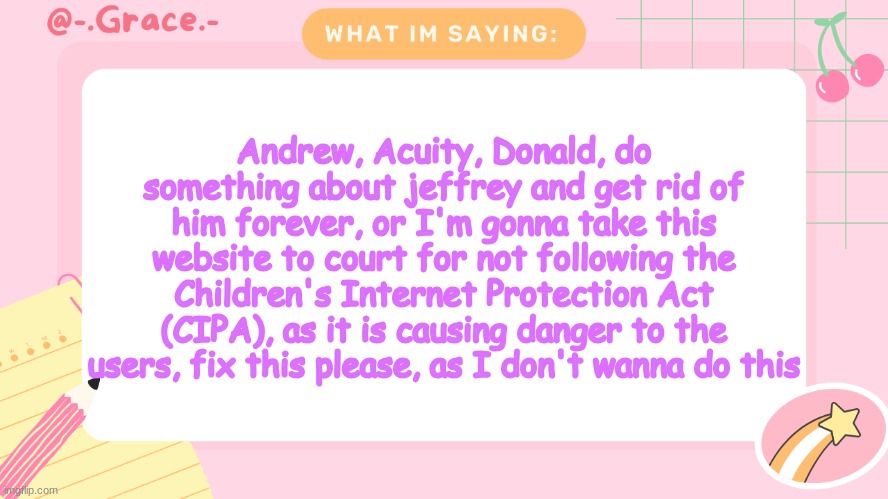 Grace's Littlespace Template | Andrew, Acuity, Donald, do something about jeffrey and get rid of him forever, or I'm gonna take this website to court for not following the Children's Internet Protection Act (CIPA), as it is causing danger to the users, fix this please, as I don't wanna do this | image tagged in grace's littlespace template | made w/ Imgflip meme maker