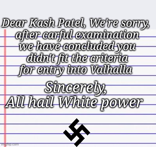 Honest letter | Dear Kash Patel, We're sorry, 

after carful examination we have concluded you didn't fit the criteria for entry into Valhalla Sincerely,

A | image tagged in honest letter | made w/ Imgflip meme maker