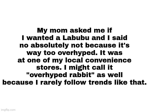 They sell it at around 20 dollars. (It was a true story) | My mom asked me if I wanted a Labubu and I said no absolutely not because it's way too overhyped. It was at one of my local convenience stores. I might call it "overhyped rabbit" as well because I rarely follow trends like that. | image tagged in labubu,true story bro,overhyped,convenience store | made w/ Imgflip meme maker
