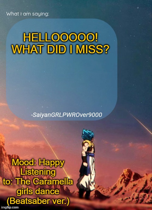 SayianGRLPWROver9000's NEW Announcement page | HELLOOOOO!
WHAT DID I MISS? Mood: Happy
Listening to: The Caramella girls dance (Beatsaber ver.) | image tagged in sayiangrlpwrover9000's new announcement page | made w/ Imgflip meme maker