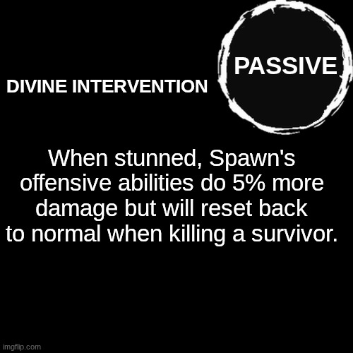 Here is Spawn's passive ability. I will probably do the other abilities later. | PASSIVE; DIVINE INTERVENTION; When stunned, Spawn's offensive abilities do 5% more damage but will reset back to normal when killing a survivor. | image tagged in blank transparent square,forsaken,roblox,ability,passive ability | made w/ Imgflip meme maker