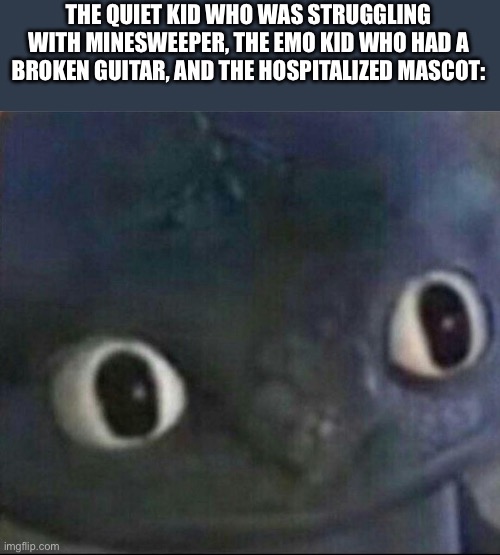 toothless blank stare | THE QUIET KID WHO WAS STRUGGLING WITH MINESWEEPER, THE EMO KID WHO HAD A BROKEN GUITAR, AND THE HOSPITALIZED MASCOT: | image tagged in toothless blank stare | made w/ Imgflip meme maker